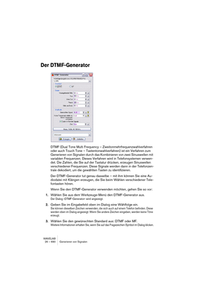 Page 690WAVELAB
26 – 690 Generieren von Signalen
Der DTMF-Generator
DTMF (Dual Tone Multi Frequency – Zweitonmehrfrequenzwahlverfahren 
oder auch Touch Tone – Tastentonwahlverfahren) ist ein Verfahren zum 
Generieren von Signalen durch das Kombinieren von zwei Sinuswellen mit 
variablen Frequenzen. Dieses Verfahren wird in Telefonsystemen verwen-
det. Die Zahlen, die Sie auf der Tastatur drücken, erzeugen Sinuswellen 
verschiedener Frequenzen. Diese Signale werden dann in der Telefonzen-
trale dekodiert, um die...