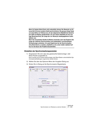 Page 695WAVELAB
Synchronisieren von WaveLab zu externen Geräten 27 – 695
Wenn Ihr System Word-Clock nicht unterstützt, können Sie  WaveLab nur für 
kurze Zeit mit einem anderen Gerät synchronisieren. Die genaue Länge hängt 
von einer Reihe von Faktoren ab, z. B. der allgemeinen Stabilität des Systems 
(ein ADAT als Master gewährleistet z. B. eine höhere Stabilität als eine ana-
loge Bandmaschine), der Länge der von  WaveLab wiedergegebenen Audio-
dateien usw. 
Wenn Sie verschiedene Geräte als Master verwenden,...