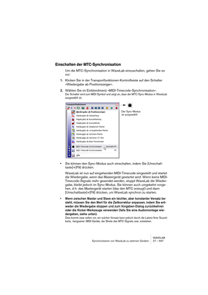 Page 697WAVELAB
Synchronisieren von WaveLab zu externen Geräten 27 – 697
Einschalten der MTC-Synchronisation
Um die MTC-Synchronisation in WaveLab einzuschalten, gehen Sie so 
vor:
1.Klicken Sie in der Transportfunktionen-Kontrollleiste auf den Schalter 
»Wiedergabe ab Positionszeiger«.
2.Wählen Sie im Einblendmenü »MIDI-Timecode-Synchronisation«.
Der Schalter wird zum MIDI-Symbol und zeigt an, dass der MTC-Sync-Modus in WaveLab 
ausgewählt ist.
•Sie können den Sync-Modus auch einschalten, indem Sie [Umschalt-...