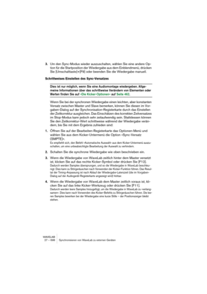 Page 698WAVELAB
27 – 698 Synchronisieren von WaveLab zu externen Geräten
3.Um den Sync-Modus wieder auszuschalten, wählen Sie eine andere Op-
tion für die Startposition der Wiedergabe aus dem Einblendmenü, drücken 
Sie [Umschalttaste]+[F9] oder beenden Sie die Wiedergabe manuell.
Schrittweises Einstellen des Sync-Versatzes
Dies ist nur möglich, wenn Sie eine Audiomontage wiedergeben. Allge-
meine Informationen über das schrittweise Verändern von Elementen oder 
Werten finden Sie auf »Die Kicker-Optionen« auf...