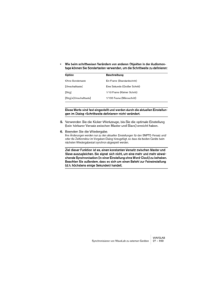 Page 699WAVELAB
Synchronisieren von WaveLab zu externen Geräten 27 – 699
• Wie beim schrittweisen Verändern von anderen Objekten in der Audiomon-
tage können Sie Sondertasten verwenden, um die Schrittweite zu definieren:
Diese Werte sind fest eingestellt und werden durch die aktuellen Einstellun-
gen im Dialog »Schrittweite definieren« nicht verändert.
5.Verwenden Sie die Kicker-Werkzeuge, bis Sie die optimale Einstellung 
(kein hörbarer Versatz zwischen Master und Slave) erreicht haben.
6.Beenden Sie die...