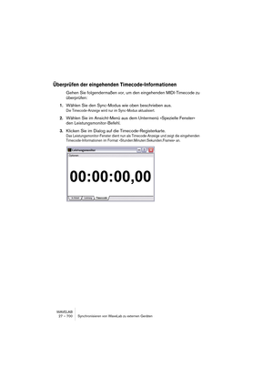 Page 700WAVELAB
27 – 700 Synchronisieren von WaveLab zu externen Geräten
Überprüfen der eingehenden Timecode-Informationen
Gehen Sie folgendermaßen vor, um den eingehenden MIDI-Timecode zu 
überprüfen:
1.Wählen Sie den Sync-Modus wie oben beschrieben aus.
Die Timecode-Anzeige wird nur im Sync-Modus aktualisiert.
2.Wählen Sie im Ansicht-Menü aus dem Untermenü »Spezielle Fenster« 
den Leistungsmonitor-Befehl.
3.Klicken Sie im Dialog auf die Timecode-Registerkarte.
Das Leistungsmonitor-Fenster dient nun als...