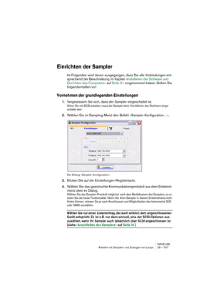 Page 707WAVELAB
Arbeiten mit Samplern und Erzeugen von Loops 28 – 707
Einrichten der Sampler
Im Folgenden wird davon ausgegangen, dass Sie alle Verbindungen ent-
sprechend der Beschreibung im Kapitel »Installieren der Software und 
Einrichten des Computers« auf Seite 21 vorgenommen haben. Gehen Sie 
folgendermaßen vor:
Vornehmen der grundlegenden Einstellungen
1.Vergewissern Sie sich, dass der Sampler eingeschaltet ist.
Wenn Sie mit SCSI arbeiten, muss der Sampler beim Hochfahren des Rechners einge-
schaltet...