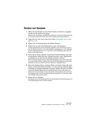 Page 709WAVELAB
Arbeiten mit Samplern und Erzeugen von Loops 28 – 709
Senden von Samples
1.Öffnen Sie das Sample in einem Wave-Fenster und kürzen es gegebe-
nenfalls auf die gewünschte Länge.
Bedenken Sie, dass Sampler auf RAM-Basis funktionieren und daher die Datenmenge, die 
an ein Instrument gesendet werden kann, unter Umständen stark eingeschränkt ist.
2.Fügen Sie eine oder zwei Loops hinzu (siehe »Grundlagen über Loops« 
auf Seite 714).
3.Wählen Sie im Sampling-Menü den Befehl »Senden…«.
4.Wählen Sie aus...