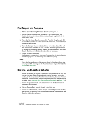 Page 710WAVELAB
28 – 710 Arbeiten mit Samplern und Erzeugen von Loops
Empfangen von Samples
1.Wählen Sie im Sampling-Menü den Befehl »Empfangen…«.
2.Wählen Sie den gewünschten Sampler im Ziel-Einblendmenü aus.
Wie beim Senden werden in diesem Einblendmenü alle Sampler aufgelistet, für die Sie 
Presets erzeugt haben.
3.Wenn das für diesen Sampler verwendete Protokoll Samples nach Zah-
len identifiziert, stellen Sie unter »Sample-Nummer« ein, welches Sample 
empfangen werden soll.
4.Wenn der Sampler Namen und/oder...