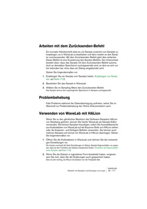 Page 711WAVELAB
Arbeiten mit Samplern und Erzeugen von Loops 28 – 711
Arbeiten mit dem Zurücksenden-Befehl
Ein normaler Arbeitsschritt wäre es, ein Sample zunächst vom Sampler zu 
empfangen, es in WaveLab zu bearbeiten und dann wieder an den Samp-
ler zurückzusenden. Mit dem Zurücksenden-Befehl geht dies einfacher. 
Dieser Befehl ist eine Erweiterung des Senden-Befehls. Der Unterschied 
besteht darin, dass das Sample mit dem Zurücksenden-Befehl automa-
tisch an denselben Speicherort zurückgesendet wird, an dem...