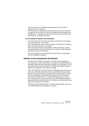 Page 719WAVELAB
Arbeiten mit Samplern und Erzeugen von Loops 28 – 719
• Durch Ziehen direkt in der Wellenformdarstellung können Sie schneller in 
größeren Schritten verschieben.
• Die Pfeilschalter zum schrittweisen Verschieben sind besser für die Feineinstel-
lung geeignet, da die Punkte pro Schritt um ein Bildschirmpixel verschoben wer-
den. Bei einer 1:1-Vergrößerung wird der Loop-Punkt durch jedes Drücken der 
Pfeilschalter um ein Sample verschoben.
Die verschiedenen Optionen zum Verschieben
• Durch...