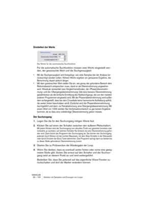 Page 720WAVELAB
28 – 720 Arbeiten mit Samplern und Erzeugen von Loops
Einstellen der Werte
Die Werte für die automatische Suchfunktion
Für die automatische Suchfunktion müssen zwei Werte eingestellt wer-
den, der gewünschte Wert und die Suchgenauigkeit.
• Mit der Suchgenauigkeit wird festgelegt, wie viele Samples bei der Analyse be-
rücksichtigt werden sollen. Höhere Werte ergeben ein genaueres Ergebnis, die 
Berechnung dauert jedoch länger.
• Mit dem gewünschten Wert stellen Sie ein, wie genau der gefundene...