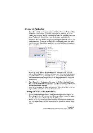 Page 721WAVELAB
Arbeiten mit Samplern und Erzeugen von Loops 28 – 721
Arbeiten mit Kandidaten
Bevor Sie sich für eine Loop entscheiden, können Sie verschiedene Mög-
lichkeiten ausprobieren. Zu diesem Zweck gibt es in WaveLab so ge-
nannte »Kandidaten«. Mit den Kandidaten können Sie Kombinationen aus 
Loop-Punkten als Set speichern und diese später wieder abrufen.
Wenn Sie die Loop-Punkte wie gewünscht eingestellt haben, können Sie 
diese speichern, indem Sie im Optionen-Einblendmenü des Dialogs aus 
dem...