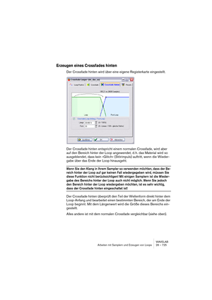 Page 725WAVELAB
Arbeiten mit Samplern und Erzeugen von Loops 28 – 725
Erzeugen eines Crossfades hinten
Der Crossfade hinten wird über eine eigene Registerkarte eingestellt.
Der Crossfade hinten entspricht einem normalen Crossfade, wird aber 
auf den Bereich hinter der Loop angewendet, d. h. das Material wird so 
ausgeblendet, dass kein »Glitch« (Störimpuls) auftritt, wenn die Wieder-
gabe über das Ende der Loop hinausgeht.
Wenn Sie den Klang in Ihrem Sampler so verwenden möchten, dass der Be-
reich hinter der...