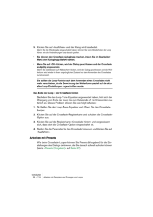 Page 728WAVELAB
28 – 728 Arbeiten mit Samplern und Erzeugen von Loops
5.Klicken Sie auf »Ausführen« und der Klang wird bearbeitet.
Wenn Sie die Wiedergabe eingeschaltet haben, können Sie beim Wiederholen der Loop 
hören, wie die Veränderungen kurz danach greifen.
• Sie können den Crossfade rückgängig machen, indem Sie im Bearbeiten-
Menü den Rückgängig-Befehl wählen.
• Wenn Sie auf »OK« klicken, wird der Dialog geschlossen und der Crossfade 
endgültig angewendet.
Wenn Sie stattdessen auf »Abbrechen« klicken,...