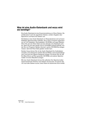 Page 730WAVELAB
29 – 730 Audio-Datenbanken
Was ist eine Audio-Datenbank und wozu wird 
sie benötigt?
Eine Audio-Datenbank ist eine Zusammenstellung von Wave-Dateien. Sie 
enthält jedoch nicht die eigentlichen Dateien, sondern Angaben über 
Speicherort und Name der Dateien usw.
Die Dateien in einer Audio-Datenbank von WaveLab können sich auf einem 
beliebigen Speichermedium befinden, das an Ihren Computer angeschlos-
sen ist, z. B. Festplatten, Wechselplatten, CD-ROMs und sogar Disketten. 
Wenn Sie z. B. eine...