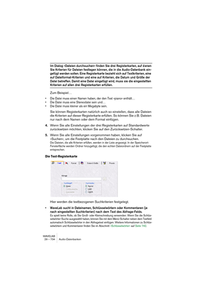 Page 734WAVELAB
29 – 734 Audio-Datenbanken
Im Dialog »Dateien durchsuchen« finden Sie drei Registerkarten, auf d enen 
Sie Kriterien für Dateien festlegen können, die in die Audio-Datenbank ein-
gefügt werden sollen. Eine Registerkarte bezieht sich auf Textkriterien, eine 
auf Dateiformat-Kriterien und eine auf Kriterien, die Datum und Größe der 
Datei betreffen. Damit eine Datei eingefügt wird, muss sie die eingestellten 
Kriterien auf allen drei Registerkarten erfüllen.
Zum Beispiel…
• Die Datei muss einen...