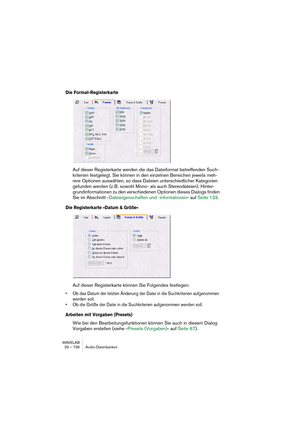 Page 736WAVELAB
29 – 736 Audio-Datenbanken
Die Format-Registerkarte
Auf dieser Registerkarte werden die das Dateiformat betreffenden Such-
kriterien festgelegt. Sie können in den einzelnen Bereichen jeweils meh-
rere Optionen auswählen, so dass Dateien unterschiedlicher Kategorien 
gefunden werden (z. B. sowohl Mono- als auch Stereodateien). Hinter-
grundinformationen zu den verschiedenen Optionen dieses Dialogs finden 
Sie im Abschnitt »Dateieigenschaften und -informationen« auf Seite 133.
Die Registerkarte...