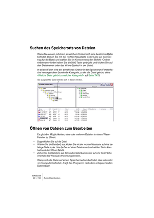 Page 740WAVELAB
29 – 740 Audio-Datenbanken
Suchen des Speicherorts von Dateien
Wenn Sie wissen möchten, in welchem Ordner sich eine bestimmte Datei 
befindet, klicken Sie mit der rechten Maustaste in der Liste auf den Ein-
trag für die Datei und wählen Sie im Kontextmenü den Befehl »Ordner 
einblenden« (oder halten Sie die [Alt]-Taste gedrückt und klicken Sie auf 
den Dateinamen oder das Wave-Symbol in der Liste). 
In beiden Fällen wird der betreffende Ordner in der Speicherort-Fensterflä-
che hervorgehoben...