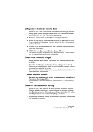 Page 75WAVELAB
Arbeiten im Wave-Fenster 6 – 75
Einfügen einer Datei in die aktuelle Datei
Wenn Sie eine Datei in eine bereits vorhandene Datei einfügen möchten, 
sollten beide Dateien ähnliche Eigenschaften (z. B. Samplerate) aufwei-
sen. Andernfalls wird eine Warnmeldung angezeigt.
1.Aktivieren Sie die Datei, der Sie Material hinzufügen möchten.
2.Wenn Sie die Datei an einer beliebigen Position im Dokument (nicht am 
Anfang oder Ende) hinzufügen möchten, setzen Sie den Positionszeiger 
an diese Position....