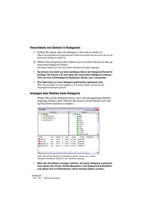 Page 746WAVELAB
29 – 746 Audio-Datenbanken
Verschieben von Dateien in Kategorien
1.Achten Sie darauf, dass die Kategorie in der Liste zu sehen ist.
Öffnen Sie andernfalls die entsprechenden Ordner und scrollen Sie durch die Liste, bis die 
gewünschte Kategorie sichtbar ist.
2.Wählen Sie die gewünschten Dateien aus und ziehen Sie sie auf den ge-
wünschten Kategorie-Ordner.
Die Dateien werden aus der Liste entfernt. Beachten Sie dabei Folgendes:
• Sie können eine Datei auf einer beliebigen Ebene der...