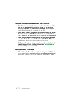 Page 748WAVELAB
29 – 748 Audio-Datenbanken
Erzeugen, Umbenennen und Entfernen von Kategorien
• Wenn Sie eine neue Kategorie erzeugen möchten, wählen Sie den Ordner 
aus, der die neue Kategorie enthalten soll. Klicken Sie mit der rechten 
Maustaste und wählen Sie im Kontextmenü den Befehl »Neue Kategorie…«. 
Geben Sie einen Namen ein und klicken Sie auf »OK«.
• Wenn Sie eine Kategorie umbenennen möchten, klicken Sie mit der rechten 
Maustaste darauf und wählen Sie im Kontextmenü den Befehl »Umbenen-
nen…«. Geben...