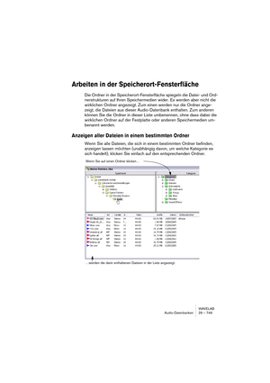 Page 749WAVELAB
Audio-Datenbanken 29 – 749
Arbeiten in der Speicherort-Fensterfläche
Die Ordner in der Speicherort-Fensterfläche spiegeln die Datei- und Ord-
nerstrukturen auf Ihren Speichermedien wider. Es werden aber nicht die 
wirklichen Ordner angezeigt. Zum einen werden nur die Ordner ange-
zeigt, die Dateien aus dieser Audio-Datenbank enthalten. Zum anderen 
können Sie die Ordner in dieser Liste umbenennen, ohne dass dabei die 
wirklichen Ordner auf der Festplatte oder anderen Speichermedien um-
benannt...