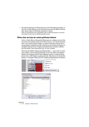 Page 76WAVELAB
6 – 76 Arbeiten im Wave-Fenster
•Sie können jederzeit aus WaveLab heraus eine Verknüpfung erstellen, in-
dem Sie im Datei-Menü aus dem Spezial-Untermenü den Befehl »Alle Da-
teien dieses Typs mit WaveLab assoziieren« wählen.
Dabei wird das Dateiformat der ausgewählten Datei mit WaveLab assoziiert, so dass Da-
teien dieses Formats immer mit WaveLab geöffnet werden.
Öffnen über die Liste der zuletzt geöffneten Dateien
Unten im Datei-Menü sind spezielle Menüoptionen verfügbar, über die Sie 
die...