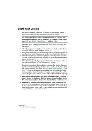 Page 752WAVELAB
29 – 752 Audio-Datenbanken
Suche nach Dateien
Mit der Suchfunktion von WaveLab können Sie alle Dateien in einer 
Audio-Datenbank auffinden, die bestimmte Kriterien erfüllen.
Die Suchfunktion durchsucht ausschließlich Dateien, die bereits in der 
Audio-Datenbank erfasst sind (im Gegensatz zur Funktion »Ordner finden«, 
siehe »Mit dem Befehl »Ordner finden…« « auf Seite 733).
Es stehen Ihnen vier Möglichkeiten zum Aufrufen der Suchfunktion zur 
Verfügung:
• Wenn Sie die gesamte Audio-Datenbank...