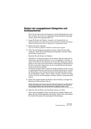 Page 753WAVELAB
Audio-Datenbanken 29 – 753
Ändern der vorgegebenen Kategorien und 
Schlüsselwörter
Wenn Sie die Hierarchie der Kategorien und die Schlüsselwörter verän-
dern möchten, die in einer neu angelegten Audio-Datenbank angezeigt 
werden, gehen Sie folgendermaßen vor:
1.Legen Sie Kopien der Dateien »categ.txt« und »keywords.txt« an.
Die Dateien befinden sich im Misc-Ordner des Presets-Ordners innerhalb des WaveLab-
Ordners. Die Kopien können Sie z. B. »categ.bak« und »keywords.bak« nennen.
2.Starten Sie...