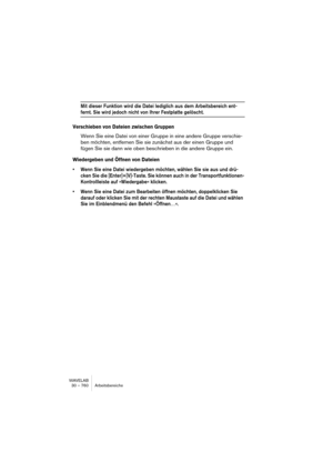 Page 760WAVELAB
30 – 760 Arbeitsbereiche
Mit dieser Funktion wird die Datei lediglich aus dem Arbeitsbereich ent-
fernt. Sie wird jedoch nicht von Ihrer Festplatte gelöscht.
Verschieben von Dateien zwischen Gruppen
Wenn Sie eine Datei von einer Gruppe in eine andere Gruppe verschie-
ben möchten, entfernen Sie sie zunächst aus der einen Gruppe und 
fügen Sie sie dann wie oben beschrieben in die andere Gruppe ein.
Wiedergeben und Öffnen von Dateien
• Wenn Sie eine Datei wiedergeben möchten, wählen Sie sie aus und...