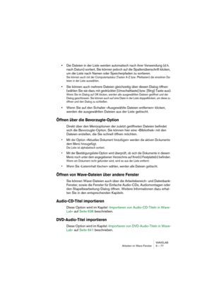 Page 77WAVELAB
Arbeiten im Wave-Fenster 6 – 77
•Die Dateien in der Liste werden automatisch nach ihrer Verwendung (d.h. 
nach Datum) sortiert, Sie können jedoch auf die Spaltenüberschrift klicken, 
um die Liste nach Namen oder Speicherpfaden zu sortieren. 
Sie können auch mit der Computertastatur (Tasten A-Z bzw. Pfeiltasten) die einzelnen Da-
teien in der Liste auswählen.
•Sie können auch mehrere Dateien gleichzeitig über diesen Dialog öffnen 
(wählen Sie sie dazu mit gedrückter [Umschalttaste] bzw....