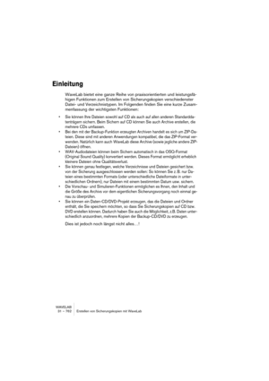 Page 762WAVELAB
31 – 762 Erstellen von Sicherungskopien mit WaveLab
Einleitung
WaveLab bietet eine ganze Reihe von praxisorientierten und leistungsfä-
higen Funktionen zum Erstellen von Sicherungskopien verschiedenster 
Datei- und Verzeichnistypen. Im Folgenden finden Sie eine kurze Zusam-
menfassung der wichtigsten Funktionen:
• Sie können Ihre Dateien sowohl auf CD als auch auf allen anderen Standardda-
tenträgern sichern. Beim Sichern auf CD können Sie auch Archive erstellen, die 
mehrere CDs umfassen.
• Bei...