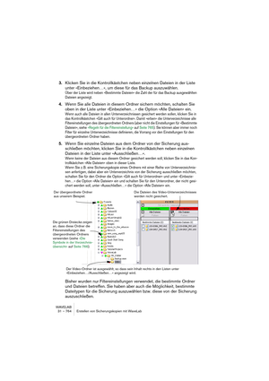 Page 764WAVELAB
31 – 764 Erstellen von Sicherungskopien mit WaveLab
3.Klicken Sie in die Kontrollkästchen neben einzelnen Dateien in der Liste 
unter »Einbeziehen…«, um diese für das Backup auszuwählen.
Über der Liste wird neben »Bestimmte Dateien« die Zahl der für das Backup ausgewählten 
Dateien angezeigt.
4.Wenn Sie alle Dateien in diesem Ordner sichern möchten, schalten Sie 
oben in der Liste unter »Einbeziehen…« die Option »Alle Dateien« ein.
Wenn auch alle Dateien in allen Unterverzeichnissen gesichert...