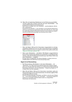 Page 765WAVELAB
Erstellen von Sicherungskopien mit WaveLab 31 – 765
6.Wenn Sie ein bestimmtes Dateiformat von der Sicherung ausschließen 
möchten, geben Sie im Pattern-Feld über der Liste »Ausschließen…« die 
entsprechende Dateinamenerweiterung ein.
Diese Funktion ist verfügbar, wenn unter »Einbeziehen…« das Kontrollkästchen »Alle Da-
teien« eingeschaltet ist.
Verwenden Sie den Platzhalter »*«, wenn alle Dateien mit einer bestimmten Dateinamener-
weiterung von der Sicherung ausgeschlossen werden sollen. Wenn Sie...