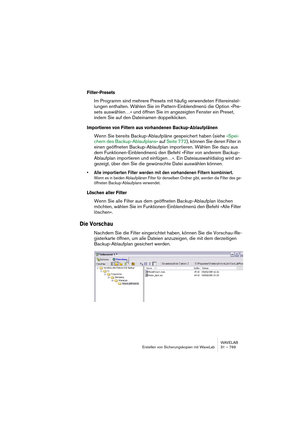 Page 769WAVELAB
Erstellen von Sicherungskopien mit WaveLab 31 – 769
Filter-Presets
Im Programm sind mehrere Presets mit häufig verwendeten Filtereinstel-
lungen enthalten. Wählen Sie im Pattern-Einblendmenü die Option »Pre-
sets auswählen…« und öffnen Sie im angezeigten Fenster ein Preset, 
indem Sie auf den Dateinamen doppelklicken.
Importieren von Filtern aus vorhandenen Backup-Ablaufplänen
Wenn Sie bereits Backup-Ablaufpläne gespeichert haben (siehe »Spei-
chern des Backup-Ablaufplans« auf Seite 772), können...