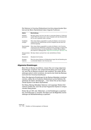 Page 770WAVELAB
31 – 770 Erstellen von Sicherungskopien mit WaveLab
Die Optionen im Vorschau-Einblendmenü (und die entsprechenden Sym-
bole auf der Menü-/Symbolleiste) haben folgende Funktionen:
Allgemeine Einstellungen
Bevor Sie ein Backup durchführen, müssen Sie noch einige allgemeine 
Einstellungen vornehmen. Der entsprechende Dialog wird immer geöff-
net, wenn Sie ein Backup simulieren oder ausführen. Sie sollten die Ein-
stellungen jedoch vorher vornehmen, da manche den Inhalt des Backups 
(und somit der...