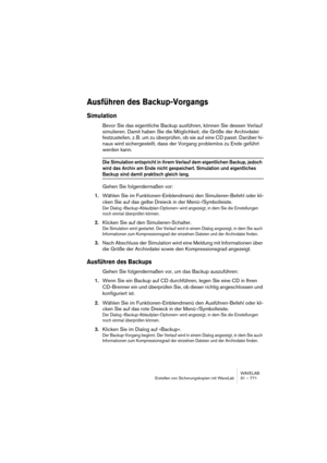 Page 771WAVELAB
Erstellen von Sicherungskopien mit WaveLab 31 – 771
Ausführen des Backup-Vorgangs
Simulation
Bevor Sie das eigentliche Backup ausführen, können Sie dessen Verlauf 
simulieren. Damit haben Sie die Möglichkeit, die Größe der Archivdatei 
festzustellen, z. B. um zu überprüfen, ob sie auf eine CD passt. Darüber hi-
naus wird sichergestellt, dass der Vorgang problemlos zu Ende geführt 
werden kann.
Die Simulation entspricht in ihrem Verlauf dem eigentlichen Backup, jedoch 
wird das Archiv am Ende...