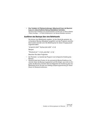 Page 773WAVELAB
Erstellen von Sicherungskopien mit WaveLab 31 – 773
• Eine Textdatei mit Filterbeschreibungen (@backup.txt) kann die Beschrei-
bung von unterschiedlichen Backup-Ablaufplänen beinhalten.
Sie können diese Textdateien auch manuell bearbeiten und diese dann mit Hilfe der Befehle 
»Pattern hinzufügen…« im Pattern-Einblendmenü in den Backup-Ablaufplan importieren.
Ausführen des Backups über eine Befehlszeile
Sie können eine Befehlszeile angeben, mit der WaveLab gestartet, ein 
vorhandener...