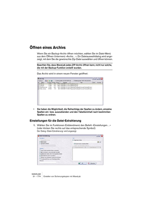 Page 774WAVELAB
31 – 774 Erstellen von Sicherungskopien mit WaveLab
Öffnen eines Archivs
Wenn Sie ein Backup-Archiv öffnen möchten, wählen Sie im Datei-Menü 
aus dem Öffnen-Untermenü »Archiv…«. Ein Dateiauswahldialog wird ange-
zeigt, mit dem Sie die gewünschte Zip-Datei auswählen und öffnen können.
Beachten Sie, dass WaveLab jedes ZIP-Archiv öffnen kann, nicht nur solche, 
die mit der Backup-Funktion erstellt wurden.
Das Archiv wird in einem neuen Fenster geöffnet:
• Sie haben die Möglichkeit, die Reihenfolge...