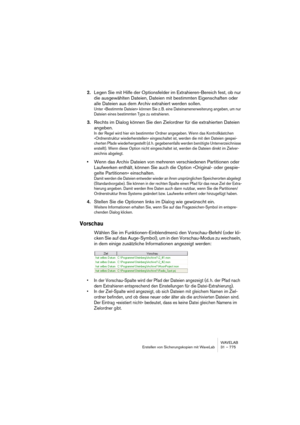 Page 775WAVELAB
Erstellen von Sicherungskopien mit WaveLab 31 – 775
2.Legen Sie mit Hilfe der Optionsfelder im Extrahieren-Bereich fest, ob nur 
die ausgewählten Dateien, Dateien mit bestimmten Eigenschaften oder 
alle Dateien aus dem Archiv extrahiert werden sollen.
Unter »Bestimmte Dateien« können Sie z. B. eine Dateinamenerweiterung angeben, um nur 
Dateien eines bestimmten Typs zu extrahieren.
3.Rechts im Dialog können Sie den Zielordner für die extrahierten Dateien 
angeben.
In der Regel wird hier ein...