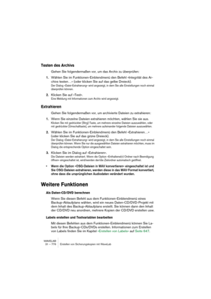 Page 776WAVELAB
31 – 776 Erstellen von Sicherungskopien mit WaveLab
Testen des Archivs
Gehen Sie folgendermaßen vor, um das Archiv zu überprüfen:
1.Wählen Sie im Funktionen-Einblendmenü den Befehl »Integrität des Ar-
chivs testen…« (oder klicken Sie auf das gelbe Dreieck).
Der Dialog »Datei-Extrahierung« wird angezeigt, in dem Sie alle Einstellungen noch einmal 
überprüfen können.
2.Klicken Sie auf »Test«.
Eine Meldung mit Informationen zum Archiv wird angezeigt.
Extrahieren
Gehen Sie folgendermaßen vor, um...