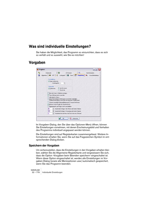 Page 778WAVELAB
32 – 778 Individuelle Einstellungen
Was sind individuelle Einstellungen?
Sie haben die Möglichkeit, das Programm so einzurichten, dass es sich 
so verhält und so aussieht, wie Sie es möchten!
Vorgaben
Im Vorgaben-Dialog, den Sie über das Optionen-Menü öffnen, können 
Sie Einstellungen vornehmen, mit denen Erscheinungsbild und Verhalten 
des Programms individuell angepasst werden können.
Die Einstellungen sind auf Registerkarten zusammengefasst. Weitere In-
formationen erhalten Sie, wenn Sie auf...