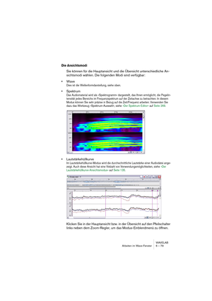 Page 79WAVELAB
Arbeiten im Wave-Fenster 6 – 79
Die Ansichtsmodi
Sie können für die Hauptansicht und die Übersicht unterschiedliche An-
sichtsmodi wählen. Die folgenden Modi sind verfügbar:
•Wave
Dies ist die Wellenformdarstellung, siehe oben.
•Spektrum
Das Audiomaterial wird als »Spektrogramm« dargestellt, das Ihnen ermöglicht, die Pegelin-
tensität jedes Bereichs im Frequenzspektrum auf der Zeitachse zu betrachten. In diesem 
Modus können Sie sehr präzise in Bezug auf die Zeit/Frequenz arbeiten. Verwenden Sie...