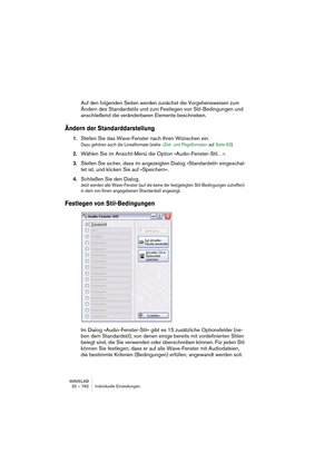 Page 782WAVELAB
32 – 782 Individuelle Einstellungen
Auf den folgenden Seiten werden zunächst die Vorgehensweisen zum 
Ändern des Standardstils und zum Festlegen von Stil-Bedingungen und 
anschließend die veränderbaren Elemente beschrieben.
Ändern der Standarddarstellung
1.Stellen Sie das Wave-Fenster nach Ihren Wünschen ein.
Dazu gehören auch die Linealformate (siehe »Zeit- und Pegelformate« auf Seite 63).
2.Wählen Sie im Ansicht-Menü die Option »Audio-Fenster-Stil…«.
3.Stellen Sie sicher, dass im angezeigten...