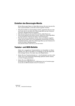 Page 794WAVELAB
32 – 794 Individuelle Einstellungen
Erstellen des Bevorzugte-Menüs
Mit der Bevorzugte-Option im Datei-Menü können Sie eine Liste der Da-
teien zusammenstellen, auf die Sie schnell zugreifen möchten.
• Wenn Sie eine Datei zur Liste hinzufügen möchten, vergewissern Sie sich, dass 
das Fenster aktiv ist und wählen Sie im Bevorzugte-Menü aus dem Funktionen-
Untermenü »Aktuelles Dokument hinzufügen«.
• Wenn Sie eine Datei aus der Liste öffnen möchten, wählen Sie sie aus.
• Wenn Sie die gesamte Liste...