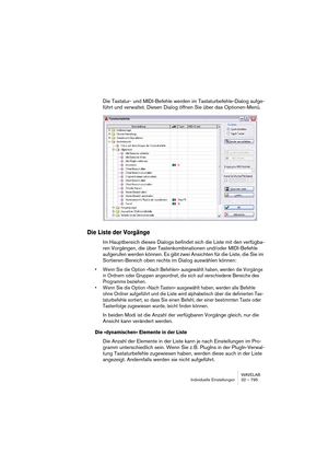 Page 795WAVELAB
Individuelle Einstellungen 32 – 795
Die Tastatur- und MIDI-Befehle werden im Tastaturbefehle-Dialog aufge-
führt und verwaltet. Diesen Dialog öffnen Sie über das Optionen-Menü.
Die Liste der Vorgänge
Im Hauptbereich dieses Dialogs befindet sich die Liste mit den verfügba-
ren Vorgängen, die über Tastenkombinationen und/oder MIDI-Befehle 
aufgerufen werden können. Es gibt zwei Ansichten für die Liste, die Sie im 
Sortieren-Bereich oben rechts im Dialog auswählen können:
• Wenn Sie die Option »Nach...