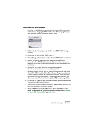 Page 797WAVELAB
Individuelle Einstellungen 32 – 797
Definieren von MIDI-Befehlen
Damit Sie mit MIDI-Befehlen arbeiten können, müssen Sie zunächst im 
Einblendmenü »Eingang für MIDI-Befehle« den MIDI-Eingang festlegen, 
über den diese Befehle empfangen werden sollen.
1.Wählen Sie den Vorgang aus, für den Sie einen MIDI-Befehl festlegen 
möchten.
2.Klicken Sie auf den Schalter »MIDI-Event…«.
3.Klicken Sie ggf. auf »Löschen«, um den aktuellen MIDI-Befehl zu entfernen.
4.Senden Sie über Ihr MIDI-Gerät den...