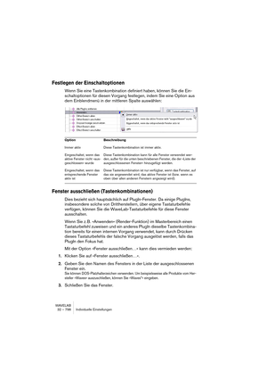 Page 798WAVELAB
32 – 798 Individuelle Einstellungen
Festlegen der Einschaltoptionen
Wenn Sie eine Tastenkombination definiert haben, können Sie die Ein-
schaltoptionen für diesen Vorgang festlegen, indem Sie eine Option aus 
dem Einblendmenü in der mittleren Spalte auswählen:
Fenster ausschließen (Tastenkombinationen)
Dies bezieht sich hauptsächlich auf PlugIn-Fenster. Da einige PlugIns, 
insbesondere solche von Drittherstellern, über eigene Tastaturbefehle 
verfügen, können Sie die WaveLab-Tastaturbefehle für...