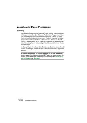 Page 800WAVELAB
32 – 800 Individuelle Einstellungen
Verwalten der PlugIn-Prozessoren
Einleitung
Zur besseren Übersicht ist es in einigen Fällen sinnvoll, Ihre Prozessoren 
in Gruppen einzuteilen. Eine Reihe von PlugIns ist im Programm enthalten 
und weitere können hinzugefügt werden. Wenn Sie Cubase auf Ihrem 
Rechner installiert haben, sind noch mehr PlugIns in WaveLab verfügbar. 
Darüber hinaus können Sie beim Installieren eines Pakets von DirectX-
PlugIns Effekte erhalten, die für WaveLab (oder sogar für...