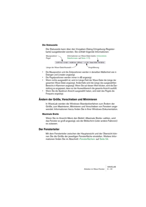 Page 81WAVELAB
Arbeiten im Wave-Fenster 6 – 81
Die Statuszeile
Die Statuszeile kann über den Vorgaben-Dialog (Umgebung-Register-
karte) ausgeblendet werden. Sie enthält folgende Informationen:
• Die Mausposition und die Zeitpositionen werden in derselben Maßeinheit wie in 
Dialogen und Linealen angezeigt.
• Die Pegelpositionen werden immer in dB angezeigt.
• Wenn nichts ausgewählt ist, wird im Länge-Feld der Wave-Datei die Länge der 
gesamten Wave-Datei angezeigt. Andernfalls wird die Länge des ausgewählten...