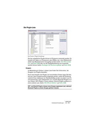 Page 801WAVELAB
Individuelle Einstellungen 32 – 801
Die PlugIn-Liste
Das Fenster »PlugIn-Verwaltung«
Die hier aufgeführten PlugIns können im Programm verwendet werden. Es 
handelt sich dabei um Prozessoren oder Effekte, die in den Effektschnitt-
stellen des Masterbereichs hinzugefügt werden (siehe »Die Effects-Sek-
tion« auf Seite 238) oder von der Stapelbearbeitung aus verwendet 
werden können (siehe »Festlegen der Rechenvorgänge« auf Seite 303).
Gruppen
Im Masterbereich-Ordner in dieser Liste finden Sie...