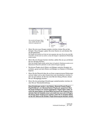 Page 803WAVELAB
Individuelle Einstellungen 32 – 803
•Wenn Sie eine neue Gruppe erstellen möchten, klicken Sie auf den 
Schalter »Neue Gruppe«, geben Sie einen Namen ein und drücken Sie 
die [Eingabetaste].
Die Gruppe wird zunächst am Ende der Liste angezeigt, aber wenn Sie sie das erste Mal 
verwenden, wird die Liste neu sortiert, so dass die Gruppen in alphabetischer Reihenfolge 
sortiert werden.
•Wenn Sie eine Gruppe löschen möchten, wählen Sie sie aus und klicken 
Sie auf »Gruppe löschen«.
Wenn die Gruppe...