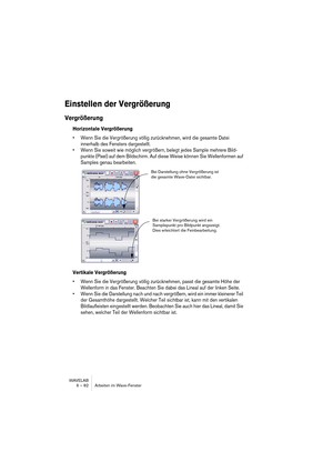 Page 82WAVELAB
6 – 82 Arbeiten im Wave-Fenster
Einstellen der Vergrößerung
Vergrößerung
Horizontale Vergrößerung
• Wenn Sie die Vergrößerung völlig zurücknehmen, wird die gesamte Datei 
innerhalb des Fensters dargestellt.
• Wenn Sie soweit wie möglich vergrößern, belegt jedes Sample mehrere Bild-
punkte (Pixel) auf dem Bildschirm. Auf diese Weise können Sie Wellenformen auf 
Samples genau bearbeiten.
Vertikale Vergrößerung
• Wenn Sie die Vergrößerung völlig zurücknehmen, passt die gesamte Höhe der 
Wellenform...